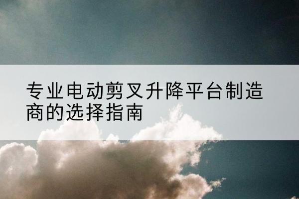 景宁电动剪叉升降平台厂家-专业电动剪叉升降平台制造商的选择指南