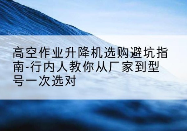 景宁升降平台厂家-高空作业升降机选购避坑指南-行内人教你从厂家到型号一次选对
