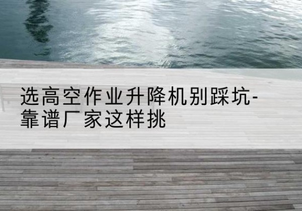 景宁剪叉式升降机厂家-选高空作业升降机别踩坑-靠谱厂家这样挑