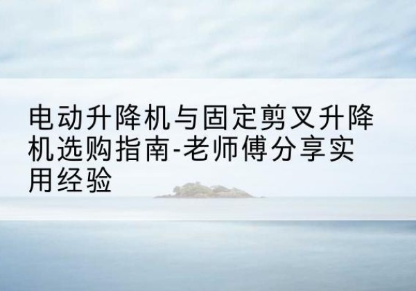 景宁电动升降机怎么选-电动升降机与固定剪叉升降机选购指南-老师傅分享实用经验