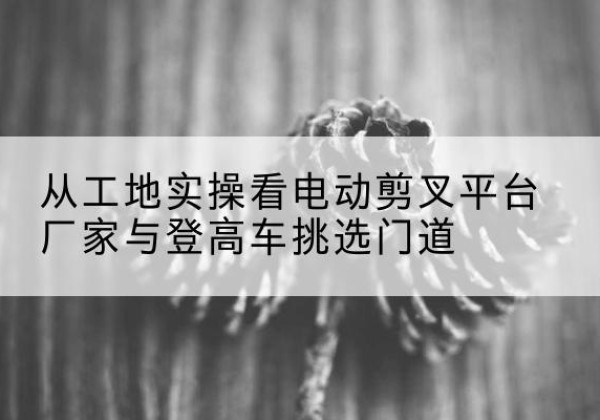 景宁电动剪叉升降平台厂家-从工地实操看电动剪叉平台厂家与登高车挑选门道