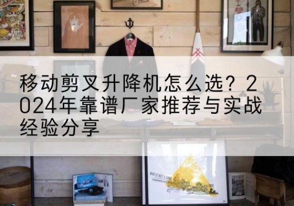 景宁升降平台厂家推荐-移动剪叉升降机怎么选？2024年靠谱厂家推荐与实战经验分享