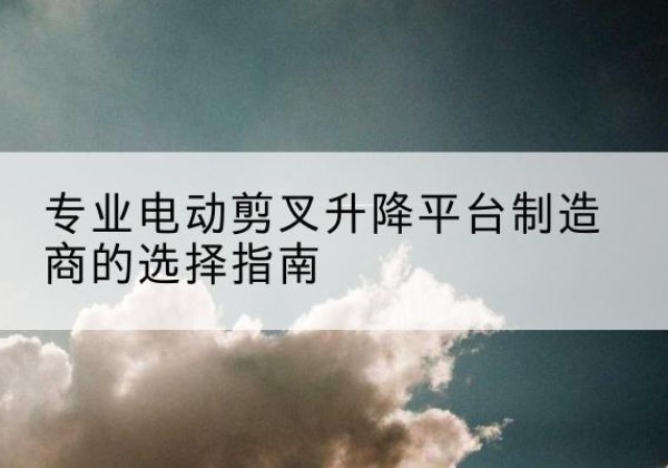 景宁电动剪叉升降平台厂家-专业电动剪叉升降平台制造商的选择指南