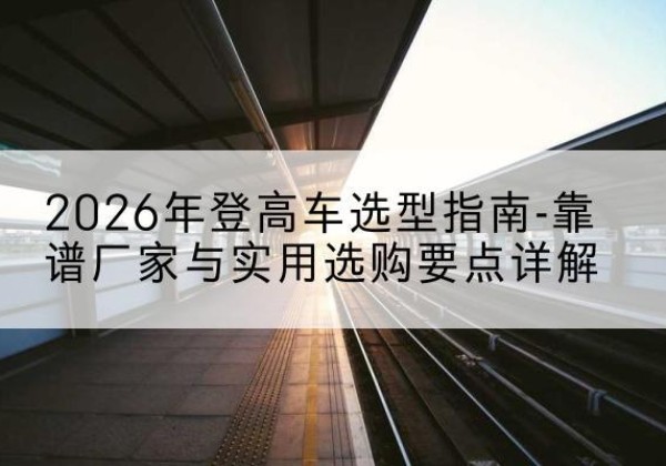 景宁登高车厂家推荐-2026年登高车选型指南-靠谱厂家与实用选购要点详解